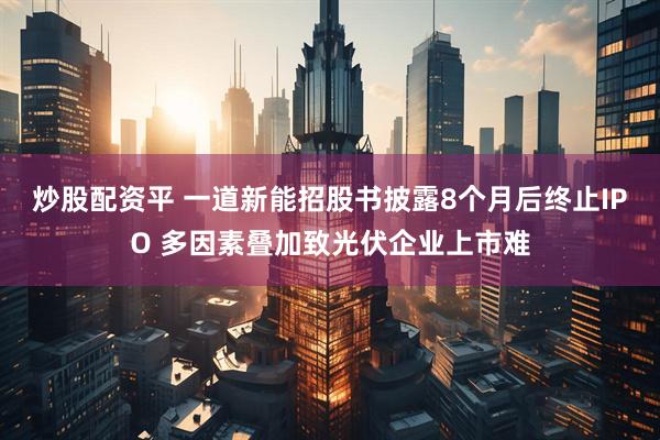 炒股配资平 一道新能招股书披露8个月后终止IPO 多因素叠加致光伏企业上市难