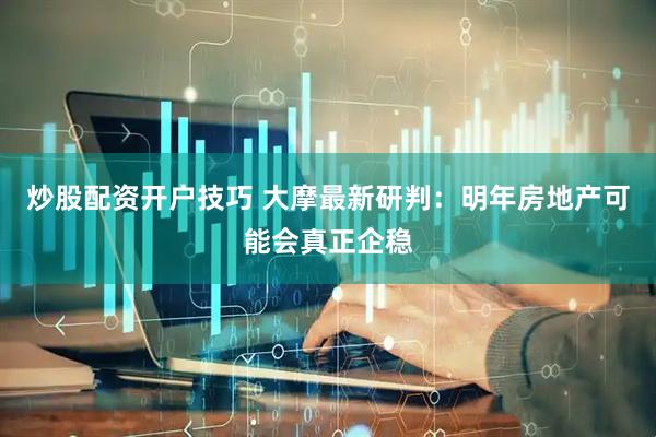 炒股配资开户技巧 大摩最新研判：明年房地产可能会真正企稳