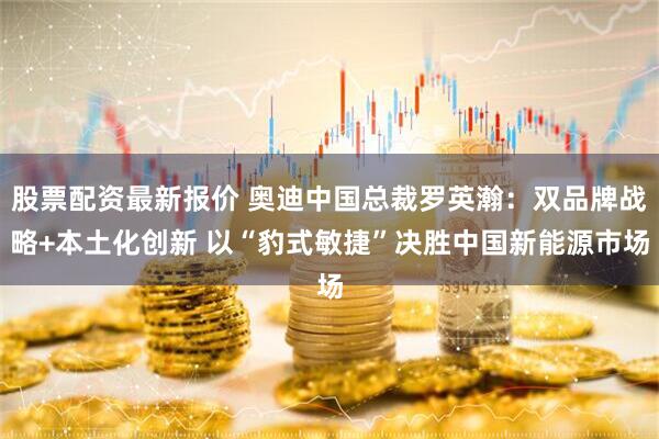 股票配资最新报价 奥迪中国总裁罗英瀚：双品牌战略+本土化创新 以“豹式敏捷”决胜中国新能源市场