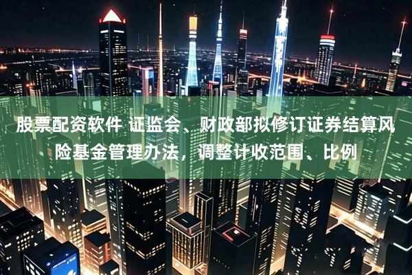 股票配资软件 证监会、财政部拟修订证券结算风险基金管理办法，调整计收范围、比例