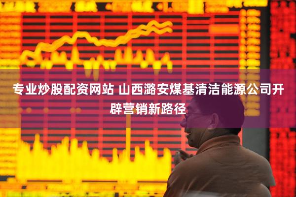 专业炒股配资网站 山西潞安煤基清洁能源公司开辟营销新路径