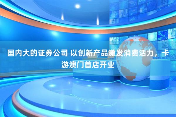 国内大的证券公司 以创新产品激发消费活力，卡游澳门首店开业