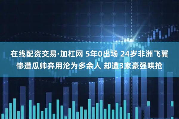 在线配资交易·加杠网 5年0出场 24岁非洲飞翼惨遭瓜帅弃用沦为多余人 却遭3家豪强哄抢
