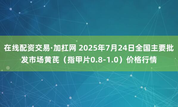 在线配资交易·加杠网 2025年7月24日全国主要批发市场黄芪（指甲片0.8-1.0）价格行情